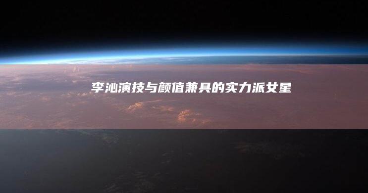 李沁：演技与颜值兼具的实力派女星